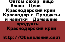 Оптом сахар, яйцо банан › Цена ­ 30 - Краснодарский край, Краснодар г. Продукты и напитки » Домашние продукты   . Краснодарский край